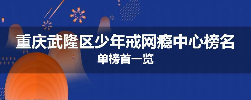 重庆武隆区少年戒网瘾中心榜名单榜首一览
