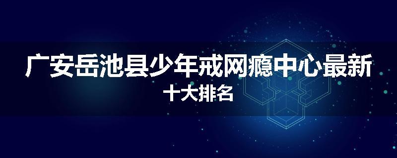广安岳池县少年戒网瘾中心最新十大排名