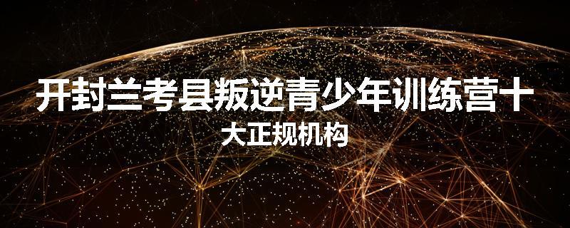 开封兰考县叛逆青少年训练营十大正规机构