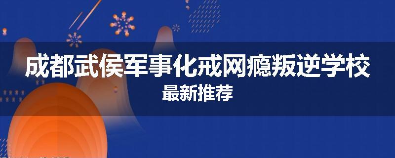 成都武侯军事化戒网瘾叛逆学校最新推荐