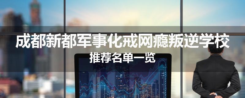 成都新都军事化戒网瘾叛逆学校推荐名单一览