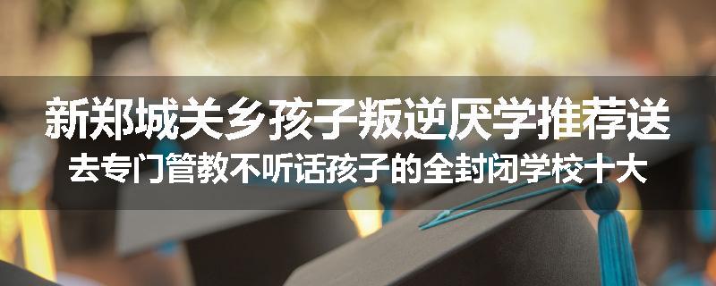 新郑城关乡孩子叛逆厌学推荐送去专门管教不听话孩子的全封闭学校十大正规机构