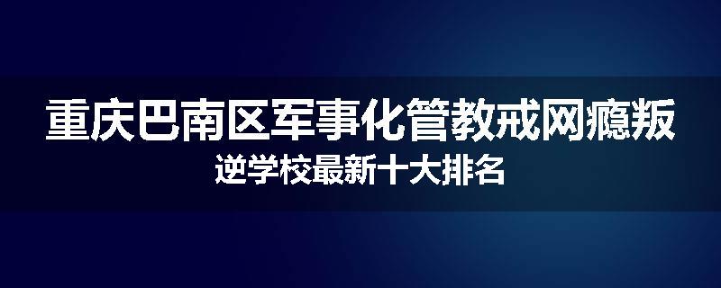 重庆巴南区军事化管教戒网瘾叛逆学校最新十大排名