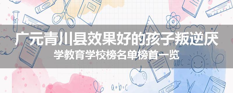 广元青川县效果好的孩子叛逆厌学教育学校榜名单榜首一览