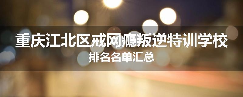 重庆江北区戒网瘾叛逆特训学校排名名单汇总