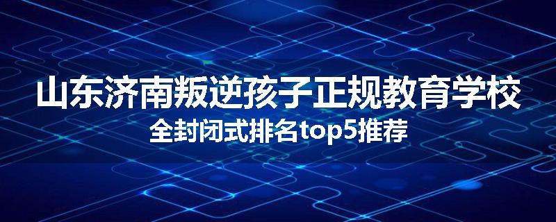 山东济南叛逆孩子正规教育学校全封闭式排名top5推荐