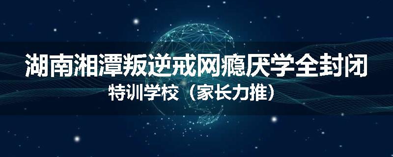 湖南湘潭叛逆戒网瘾厌学全封闭特训学校（家长力推）