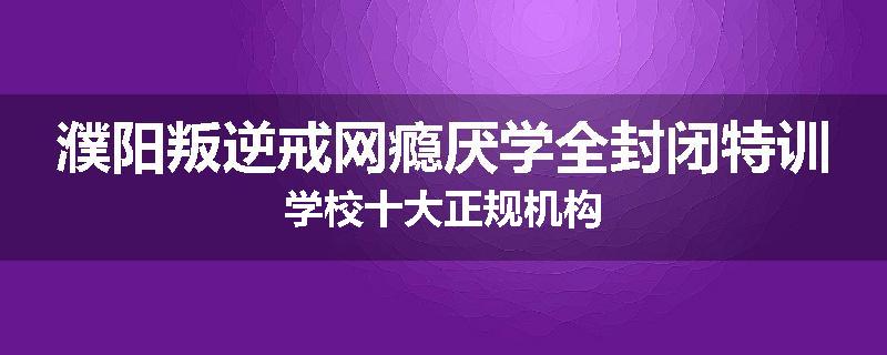 濮阳叛逆戒网瘾厌学全封闭特训学校十大正规机构