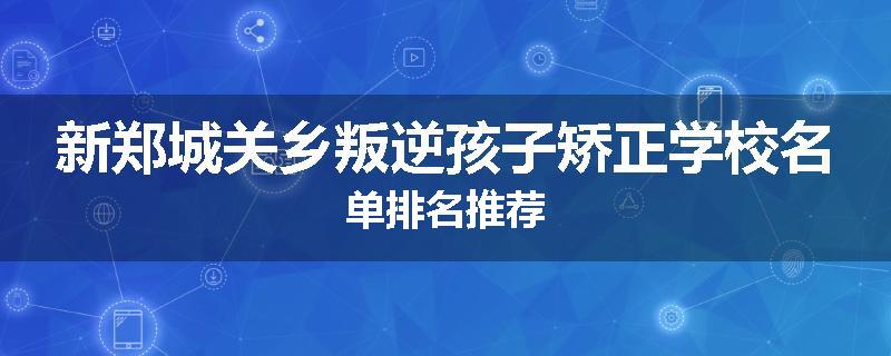 新郑城关乡叛逆孩子矫正学校名单排名推荐