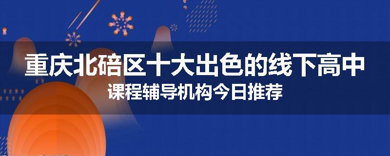 重庆北碚区十大出色的线下高中课程辅导机构今日推荐