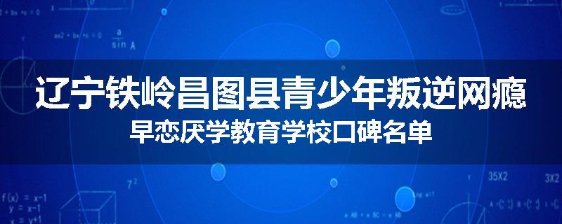 辽宁铁岭昌图县青少年叛逆网瘾早恋厌学教育学校口碑名单