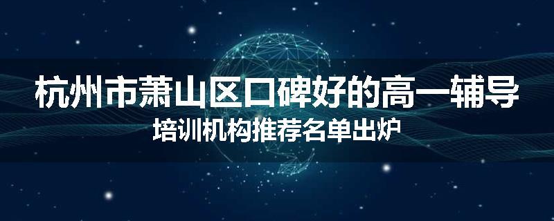 杭州市萧山区口碑好的高一辅导培训机构推荐名单出炉