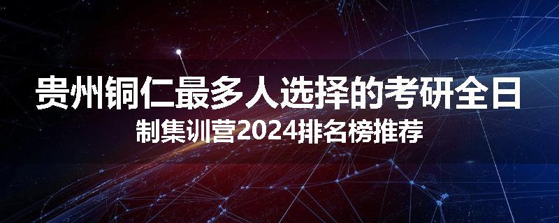 贵州铜仁最多人选择的考研全日制集训营2024排名榜推荐