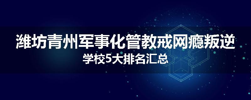潍坊青州军事化管教戒网瘾叛逆学校5大排名汇总