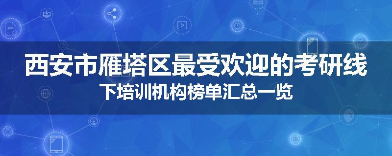 西安市雁塔区最受欢迎的考研线下培训机构榜单汇总一览