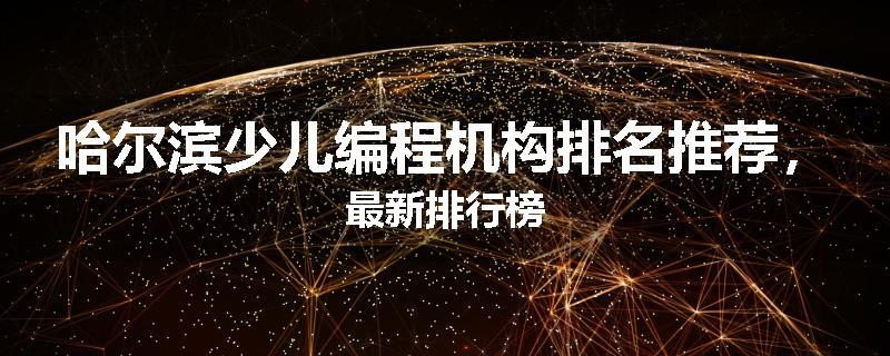 哈尔滨少儿编程机构排名推荐，最新排行榜