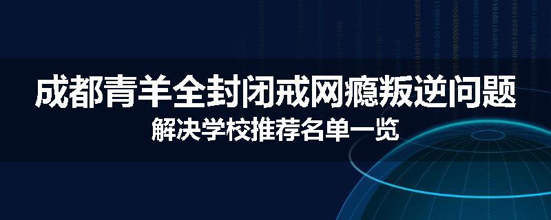 成都青羊全封闭戒网瘾叛逆问题解决学校推荐名单一览