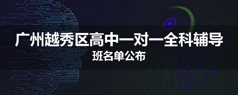 广州越秀区高中一对一全科辅导班名单公布