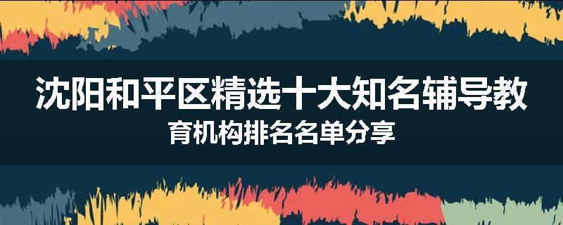 沈阳和平区精选十大知名辅导教育机构排名名单分享