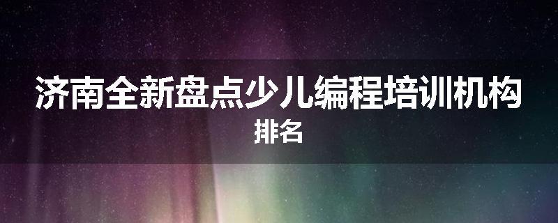 济南全新盘点少儿编程培训机构排名