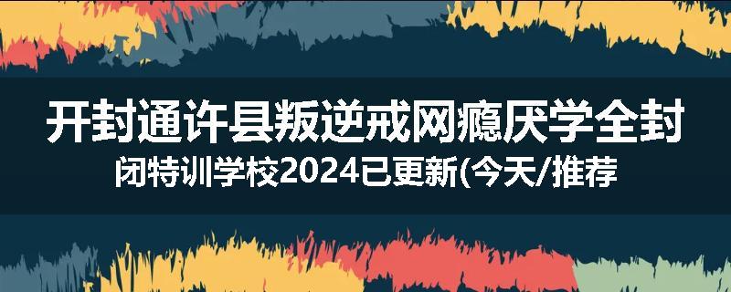 开封通许县叛逆戒网瘾厌学全封闭特训学校2024已更新(今天/推荐)