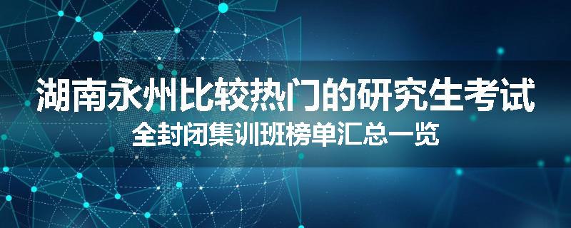 湖南永州比较热门的研究生考试全封闭集训班榜单汇总一览