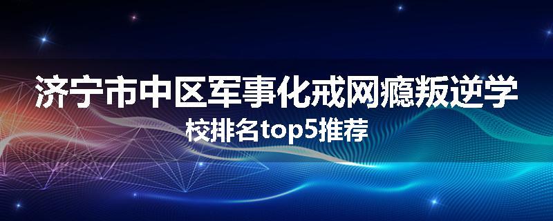 济宁市中区军事化戒网瘾叛逆学校排名top5推荐