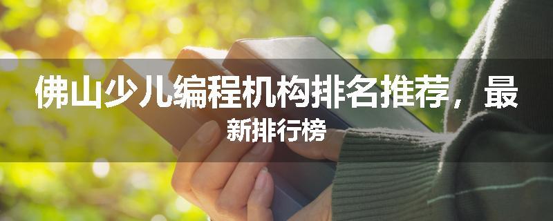 佛山少儿编程机构排名推荐，最新排行榜