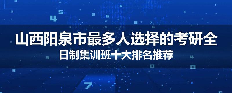 山西阳泉市最多人选择的考研全日制集训班十大排名推荐