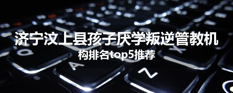 济宁汶上县孩子厌学叛逆管教机构排名top5推荐