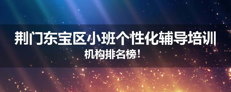 荆门东宝区小班个性化辅导培训机构排名榜！
