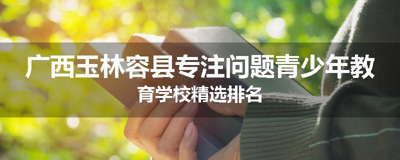 广西玉林容县专注问题青少年教育学校精选排名