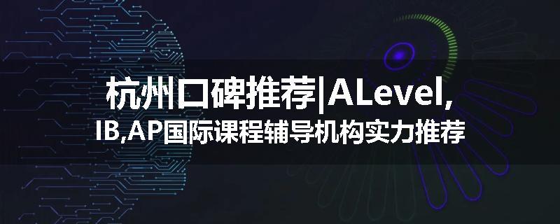 杭州口碑推荐|ALevel,IB,AP国际课程辅导机构实力推荐