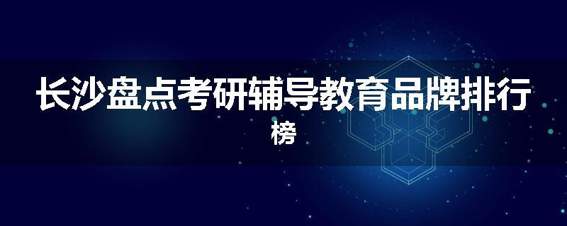 长沙盘点考研辅导教育品牌排行榜