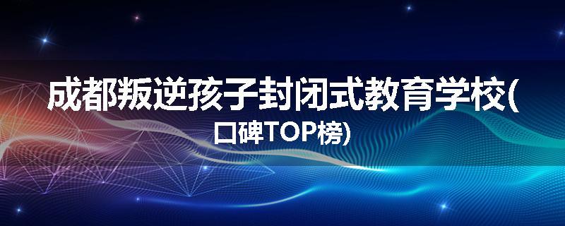 成都叛逆孩子封闭式教育学校(口碑TOP榜)