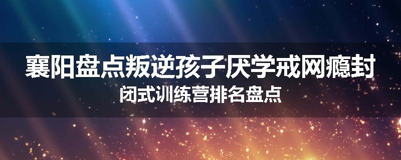 襄阳盘点叛逆孩子厌学戒网瘾封闭式训练营排名盘点