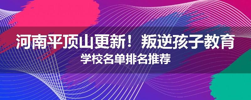 河南平顶山更新！叛逆孩子教育学校名单排名推荐