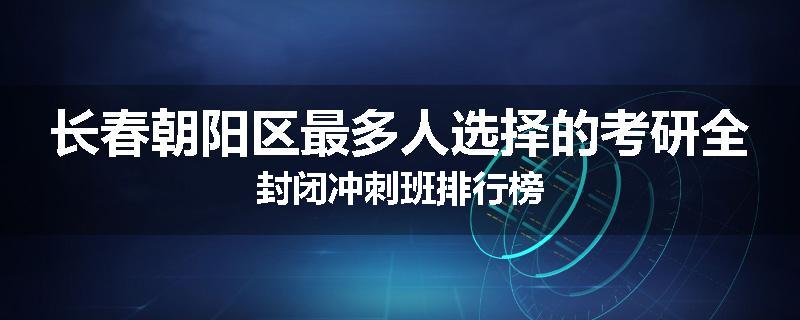 长春朝阳区最多人选择的考研全封闭冲刺班排行榜