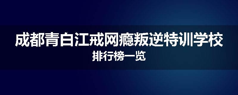 成都青白江戒网瘾叛逆特训学校排行榜一览