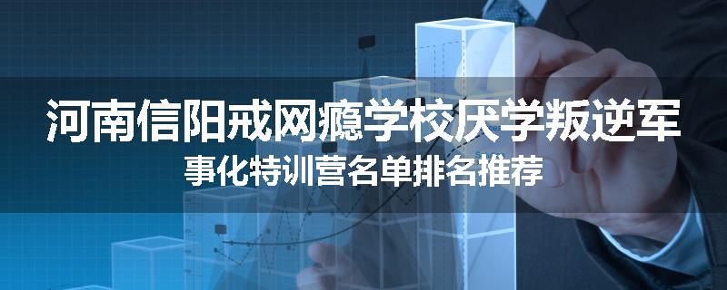 河南信阳戒网瘾学校厌学叛逆军事化特训营名单排名推荐