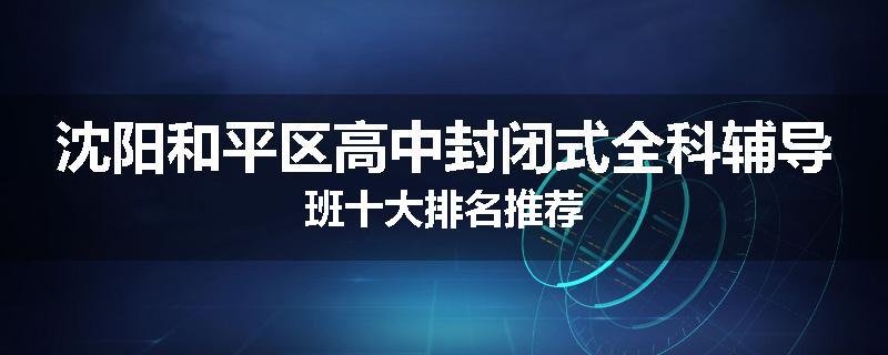 沈阳和平区高中封闭式全科辅导班十大排名推荐