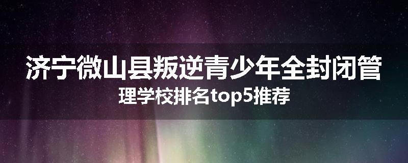 济宁微山县叛逆青少年全封闭管理学校排名top5推荐