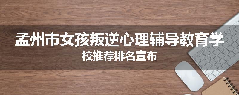 孟州市女孩叛逆心理辅导教育学校推荐排名宣布