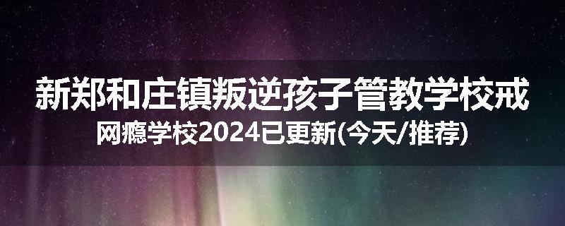 新郑和庄镇叛逆孩子管教学校戒网瘾学校2024已更新(今天/推荐)