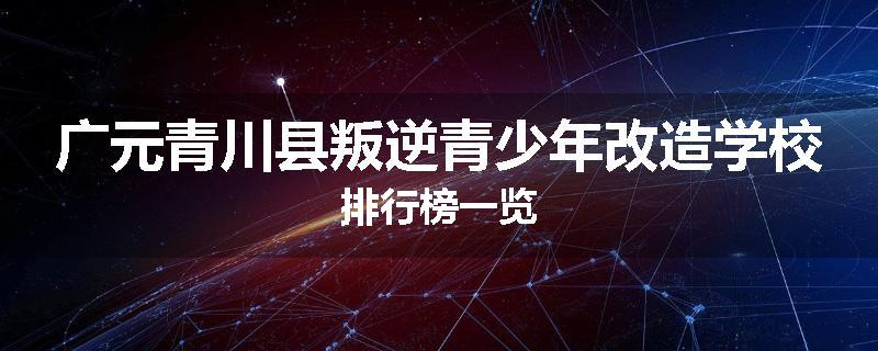 广元青川县叛逆青少年改造学校排行榜一览
