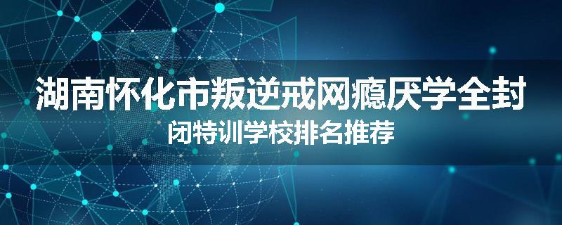 湖南怀化市叛逆戒网瘾厌学全封闭特训学校排名推荐