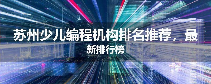苏州少儿编程机构排名推荐，最新排行榜