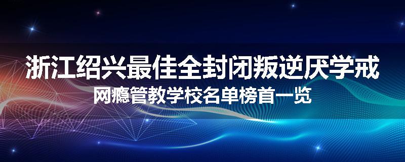 浙江绍兴最佳全封闭叛逆厌学戒网瘾管教学校名单榜首一览