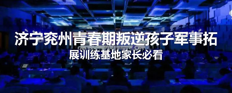 济宁兖州青春期叛逆孩子军事拓展训练基地家长必看