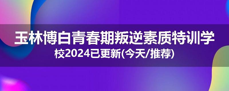 玉林博白青春期叛逆素质特训学校2024已更新(今天/推荐)
